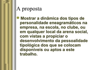 A proposta
Mostrar a dinâmica dos tipos de
personalidade eneagramáticos na
empresa, na escola, no clube, ou
em qualquer local da arena social,
com vistas a propiciar o
desenvolvimento da pessoalidade
tipológica dos que se colocam
disponíveis ou aptos a este
trabalho.
 