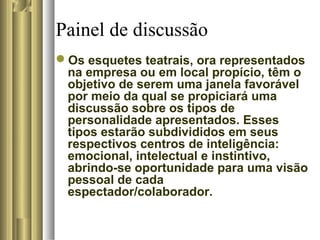 Painel de discussão
Os esquetes teatrais, ora representados
na empresa ou em local propício, têm o
objetivo de serem uma janela favorável
por meio da qual se propiciará uma
discussão sobre os tipos de
personalidade apresentados. Esses
tipos estarão subdivididos em seus
respectivos centros de inteligência:
emocional, intelectual e instintivo,
abrindo-se oportunidade para uma visão
pessoal de cada
espectador/colaborador.
 