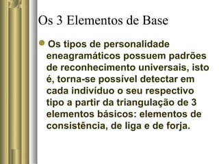 Os 3 Elementos de Base
Os tipos de personalidade
eneagramáticos possuem padrões
de reconhecimento universais, isto
é, torna-se possível detectar em
cada indivíduo o seu respectivo
tipo a partir da triangulação de 3
elementos básicos: elementos de
consistência, de liga e de forja.
 