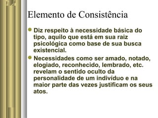 Elemento de Consistência
Diz respeito à necessidade básica do
tipo, aquilo que está em sua raiz
psicológica como base de sua busca
existencial.
Necessidades como ser amado, notado,
elogiado, reconhecido, lembrado, etc.
revelam o sentido oculto da
personalidade de um indivíduo e na
maior parte das vezes justificam os seus
atos.
 