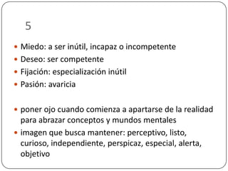 5
 Miedo: a ser inútil, incapaz o incompetente

 Deseo: ser competente
 Fijación: especialización inútil
 Pasión: avaricia
 poner ojo cuando comienza a apartarse de la realidad

para abrazar conceptos y mundos mentales
 imagen que busca mantener: perceptivo, listo,
curioso, independiente, perspicaz, especial, alerta,
objetivo

 