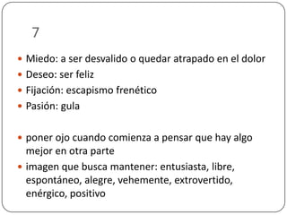 7
 Miedo: a ser desvalido o quedar atrapado en el dolor

 Deseo: ser feliz
 Fijación: escapismo frenético
 Pasión: gula
 poner ojo cuando comienza a pensar que hay algo

mejor en otra parte
 imagen que busca mantener: entusiasta, libre,
espontáneo, alegre, vehemente, extrovertido,
enérgico, positivo

 