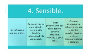 4. Sensible.
Se esfuerzan
por ser únicos.
Destacan por su
creatividad y
viven la vida
desde la
naturalidad y la
curiosidad.
Tienen
predilección por
todo aquello
que sea
elegante,
refinado o poco
usual.
Cuando
exageran su
esfuerzo por ser
sensibles,
pueden llegar a
sentirse
incomprendidos
y aislarse.
 