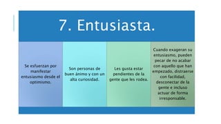 7. Entusiasta.
Se esfuerzan por
manifestar
entusiasmo desde el
optimismo.
Son personas de
buen ánimo y con un
alta curiosidad.
Les gusta estar
pendientes de la
gente que les rodea.
Cuando exageran su
entusiasmo, pueden
pecar de no acabar
con aquello que han
empezado, distraerse
con facilidad,
desconectar de la
gente e incluso
actuar de forma
irresponsable.
 