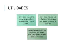UTILIDADES
Sirve para conocerte
mejor y aprender a
aceptarte tal y como
eres.
Sirve para mejorar las
relaciones personales
con las personas de tu
entorno.
Sirve para descubrir tus
objetivos, tus metas,
pero también tus miedos
e inseguridades.
 