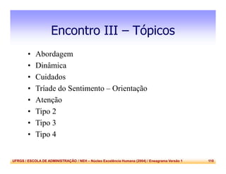 UFRGS / ESCOLA DE ADMINISTRAÇÃO / NEH – Núcleo Excelência Humana (2004) / Eneagrama Versão 1 110
Encontro III – Tópicos
• Abordagem
• Dinâmica
• Cuidados
• Tríade do Sentimento – Orientação
• Atenção
• Tipo 2
• Tipo 3
• Tipo 4
 
