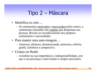 UFRGS / ESCOLA DE ADMINISTRAÇÃO / NEH – Núcleo Excelência Humana (2004) / Eneagrama Versão 1 119
Tipo 2 – Máscara
• Identifica-se com ...
– Os sentimentos motivados e provocados pelos outros, e
sentimentos baseados nas reações que despertam nas
pessoas. Resiste ao reconhecimento dos próprios
sentimentos e necessidades.
• Para manter uma auto-imagem ...
– Amorosa, afetuosa, desinteressada, atenciosa, solícita,
gentil, carinhosa e compassiva.
• Crença ou Ilusão
– Acreditar na sua importância e indispensabilidade, crer
que a sua presença e intervenção é sempre necessária.
 