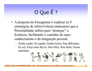 UFRGS / ESCOLA DE ADMINISTRAÇÃO / NEH – Núcleo Excelência Humana (2004) / Eneagrama Versão 1 13
O Que É ?
• A proposta do Eneagrama é explicar as 9
estratégias de sobrevivência (máscaras) que a
Personalidade utiliza para “proteger” a
Essência, facilitando o caminho do auto-
conhecimento e da integração pessoal.
– Tenho razão; Eu ajudo; Tenho êxito; Sou diferente,
Eu sei; Faço meu dever; Sou feliz; Sou forte; Estou
satisfeito.
 