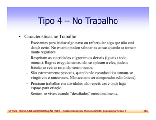 UFRGS / ESCOLA DE ADMINISTRAÇÃO / NEH – Núcleo Excelência Humana (2004) / Eneagrama Versão 1 182
Tipo 4 – No Trabalho
• Características no Trabalho
– Excelentes para iniciar algo novo ou reformular algo que não está
dando certo. No entanto podem sabotar as coisas quando se tornam
muito regulares.
– Respeitam as autoridades e ignoram os demais (iguais a todo
mundo). Regras e regulamentos não se aplicam a eles, podem
fraudar as regras para não serem pegos.
– São extremamente pessoais, quando não reconhecidos tornam-se
vingativos e rancorosos. Não aceitam ser comparados (são únicos).
– Precisam trabalhar em atividades não repetitivas e onde haja
espaço para criação.
– Sentem-se vivos quando “desafiados” emocionalmente.
 