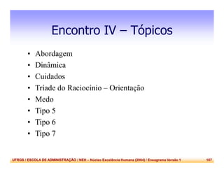 UFRGS / ESCOLA DE ADMINISTRAÇÃO / NEH – Núcleo Excelência Humana (2004) / Eneagrama Versão 1 187
Encontro IV – Tópicos
• Abordagem
• Dinâmica
• Cuidados
• Tríade do Raciocínio – Orientação
• Medo
• Tipo 5
• Tipo 6
• Tipo 7
 