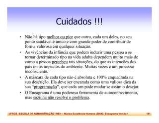UFRGS / ESCOLA DE ADMINISTRAÇÃO / NEH – Núcleo Excelência Humana (2004) / Eneagrama Versão 1 191
Cuidados !!!
• Não há tipo melhor ou pior que outro, cada um deles, no seu
ponto saudável é único e com grande poder de contribuir de
forma valorosa em qualquer situação.
• As vivências da infância que podem induzir uma pessoa a se
tornar determinado tipo na vida adulta dependem muito mais de
como a pessoa percebeu tais situações, do que as intenções dos
pais ou os impactos do ambiente. Muitas vezes é um processo
inconsciente.
• A máscara de cada tipo não é absoluta e 100% enquadrada na
sua descrição. Ela deve ser encarada como uma valiosa dica da
sua “programação”, que cada um pode mudar se assim o desejar.
• O Eneagrama é uma poderosa ferramenta de autoconhecimento,
mas sozinha não resolve o problema.
 