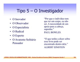 UFRGS / ESCOLA DE ADMINISTRAÇÃO / NEH – Núcleo Excelência Humana (2004) / Eneagrama Versão 1 194
Tipo 5 – O Investigador
• O Inovador
• O Observador
• O Especialista
• O Radical
• O Esperto
• O Avarento Solitário
Pensador
“Por que o indivíduo tem
que ter um corpo, eu não
sei. A necessidade de um
apoio para a cabeça,
suponho.”
PAUL BOWLES
“O que tenho a dizer sobre
esse livro pode ser
encontrado dentro dele.”
ALBERT EINSTEIN
 