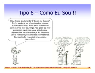 UFRGS / ESCOLA DE ADMINISTRAÇÃO / NEH – Núcleo Excelência Humana (2004) / Eneagrama Versão 1 218
Tipo 6 – Como Eu Sou !!
Meu desejo fundamental é “Sentir-me Seguro”.
Tenho medo de ser abandonado e precisar
sobreviver sozinho. Evito estar indefeso ou
sem controle face ao perigo, não gosto de ficar
empacado na dúvida sobre atitudes que
representam risco ou ameaça. Às vezes me
vejo à volta com pensamentos contraditórios.
Sou dedicado, responsável, ansioso e
desconfiado.
 