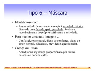 UFRGS / ESCOLA DE ADMINISTRAÇÃO / NEH – Núcleo Excelência Humana (2004) / Eneagrama Versão 1 219
Tipo 6 – Máscara
• Identifica-se com ...
– A necessidade de responder e reagir à ansiedade interior
diante de uma falta de apoio percebida. Resiste ao
reconhecimento do próprio sofrimento e ansiedade.
• Para manter uma auto-imagem ...
– Confiável, responsável, digno de confiança, digno de
amor, normal, cuidadoso, previdente, questionador.
• Crença ou Ilusão
– Acreditar na segurança proporcionada por outras
pessoas ou por contextos.
 