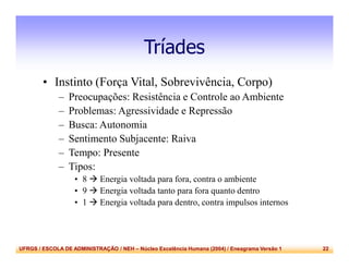 UFRGS / ESCOLA DE ADMINISTRAÇÃO / NEH – Núcleo Excelência Humana (2004) / Eneagrama Versão 1 22
Tríades
• Instinto (Força Vital, Sobrevivência, Corpo)
– Preocupações: Resistência e Controle ao Ambiente
– Problemas: Agressividade e Repressão
– Busca: Autonomia
– Sentimento Subjacente: Raiva
– Tempo: Presente
– Tipos:
• 8  Energia voltada para fora, contra o ambiente
• 9  Energia voltada tanto para fora quanto dentro
• 1  Energia voltada para dentro, contra impulsos internos
 