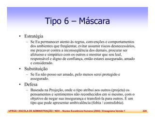 UFRGS / ESCOLA DE ADMINISTRAÇÃO / NEH – Núcleo Excelência Humana (2004) / Eneagrama Versão 1 220
Tipo 6 – Máscara
• Estratégia
– Se Eu permanecer atento às regras, convenções e comportamentos
dos ambientes que freqüentar, evitar assumir riscos desnecessários,
me precaver contra a inconseqüência dos demais, procurar ser
afetuoso e simpático com os outros e mostrar que sou leal,
responsável e digno de confiança, então estarei assegurado, amado
e considerado.
• Substituição
– Se Eu não posso ser amado, pelo menos serei protegido e
assegurado.
• Defesa
– Baseada na Projeção, onde o tipo atribui aos outros (projeta) os
pensamentos e sentimentos não reconhecidos em si mesmo, com o
objetivo de negar sua insegurança e transferí-la para outros. É um
tipo que pode apresentar ambivalência (fobia / contrafobia).
 