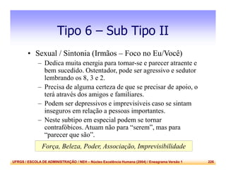UFRGS / ESCOLA DE ADMINISTRAÇÃO / NEH – Núcleo Excelência Humana (2004) / Eneagrama Versão 1 226
Tipo 6 – Sub Tipo II
• Sexual / Sintonia (Irmãos – Foco no Eu/Você)
– Dedica muita energia para tornar-se e parecer atraente e
bem sucedido. Ostentador, pode ser agressivo e sedutor
lembrando os 8, 3 e 2.
– Precisa de alguma certeza de que se precisar de apoio, o
terá através dos amigos e familiares.
– Podem ser depressivos e imprevisíveis caso se sintam
inseguros em relação a pessoas importantes.
– Neste subtipo em especial podem se tornar
contrafóbicos. Atuam não para “serem”, mas para
“parecer que são”.
Força, Beleza, Poder, Associação, Imprevisibilidade
 