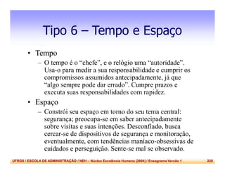 UFRGS / ESCOLA DE ADMINISTRAÇÃO / NEH – Núcleo Excelência Humana (2004) / Eneagrama Versão 1 228
Tipo 6 – Tempo e Espaço
• Tempo
– O tempo é o “chefe”, e o relógio uma “autoridade”.
Usa-o para medir a sua responsabilidade e cumprir os
compromissos assumidos antecipadamente, já que
“algo sempre pode dar errado”. Cumpre prazos e
executa suas responsabilidades com rapidez.
• Espaço
– Constrói seu espaço em torno do seu tema central:
segurança; preocupa-se em saber antecipadamente
sobre visitas e suas intenções. Desconfiado, busca
cercar-se de dispositivos de segurança e monitoração,
eventualmente, com tendências maníaco-obsessivas de
cuidados e perseguição. Sente-se mal se observado.
 