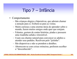 UFRGS / ESCOLA DE ADMINISTRAÇÃO / NEH – Núcleo Excelência Humana (2004) / Eneagrama Versão 1 245
Tipo 7 – Infância
• Comportamento
– São crianças alegres e hiperativas, que adoram chamar
a atenção para si. Exibem-se para as visitas.
– Muito curiosas e uma enorme ânsia de aprender sobre o
mundo, fazem muitos amigos onde quer que estejam.
– Falantes, gostam de contar histórias, piadas e possuem
uma risadinha safada e irresistível.
– Usam seu charme natural para convencer os adultos a
atender seus pedidos. Resolvem pelo “jeitinho”.
– São dispersivas e não se prendem a detalhes.
– Aborrecem-se com coisas rotineiras, preferem escolher
o “desconhecido”.
 