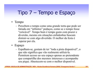 UFRGS / ESCOLA DE ADMINISTRAÇÃO / NEH – Núcleo Excelência Humana (2004) / Eneagrama Versão 1 251
Tipo 7 – Tempo e Espaço
• Tempo
– Percebem o tempo como uma grande torta que pode ser
fatiada em “infinitos” pedaços, como se o tempo fosse
“esticável”. Tempo bom é tempo gasto com prazer e
diversão, mesmo em situações enfadonhas buscam
distrair-se com algo divertido. O melhor da festa é
esperar por ela.
• Espaço
– Espalham-se, gostam de ter “toda a pista disponível”, o
que não significa que vão realmente utilizá-la.
Permitem acesso ao seu espaço apenas ao pretendente
que compartilhe dos mesmos interesses e acompanhe
seu pique. Abastecem-se com o melhor disponível.
 