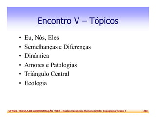UFRGS / ESCOLA DE ADMINISTRAÇÃO / NEH – Núcleo Excelência Humana (2004) / Eneagrama Versão 1 268
Encontro V – Tópicos
• Eu, Nós, Eles
• Semelhanças e Diferenças
• Dinâmica
• Amores e Patologias
• Triângulo Central
• Ecologia
 