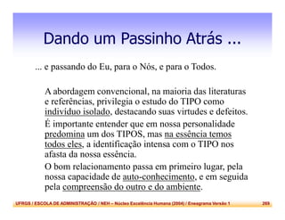 UFRGS / ESCOLA DE ADMINISTRAÇÃO / NEH – Núcleo Excelência Humana (2004) / Eneagrama Versão 1 269
Dando um Passinho Atrás ...
... e passando do Eu, para o Nós, e para o Todos.
A abordagem convencional, na maioria das literaturas
e referências, privilegia o estudo do TIPO como
indivíduo isolado, destacando suas virtudes e defeitos.
É importante entender que em nossa personalidade
predomina um dos TIPOS, mas na essência temos
todos eles, a identificação intensa com o TIPO nos
afasta da nossa essência.
O bom relacionamento passa em primeiro lugar, pela
nossa capacidade de auto-conhecimento, e em seguida
pela compreensão do outro e do ambiente.
 
