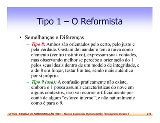 UFRGS / ESCOLA DE ADMINISTRAÇÃO / NEH – Núcleo Excelência Humana (2004) / Eneagrama Versão 1 274
Tipo 1 – O Reformista
• Semelhanças e Diferenças
– Tipo 8: Ambos são orientados pelo certo, pelo justo e
pela verdade. Gostam de mandar e tem a raiva como
elemento (centro instintivo), expressam suas vontades,
mas observando melhor se percebe a orientação do 1
pelos seus ideais dentro de um modelo de integridade, e
a do 8 em forçar, testar limites, sendo mais autêntico
por si próprio.
– Tipo 9 (asa): A confusão praticamente não existe,
embora o 1 possa assumir características do nove em
alguns contextos, isso vai ocorrer artificialmente por
conta de algum “esforço interno”, e não naturalmente
como é para o 9.
 