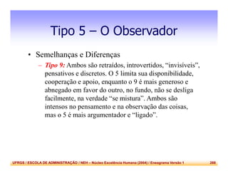 UFRGS / ESCOLA DE ADMINISTRAÇÃO / NEH – Núcleo Excelência Humana (2004) / Eneagrama Versão 1 288
Tipo 5 – O Observador
• Semelhanças e Diferenças
– Tipo 9: Ambos são retraídos, introvertidos, “invisíveis”,
pensativos e discretos. O 5 limita sua disponibilidade,
cooperação e apoio, enquanto o 9 é mais generoso e
abnegado em favor do outro, no fundo, não se desliga
facilmente, na verdade “se mistura”. Ambos são
intensos no pensamento e na observação das coisas,
mas o 5 é mais argumentador e “ligado”.
 