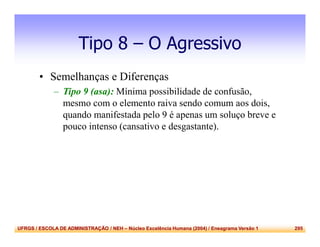 UFRGS / ESCOLA DE ADMINISTRAÇÃO / NEH – Núcleo Excelência Humana (2004) / Eneagrama Versão 1 295
Tipo 8 – O Agressivo
• Semelhanças e Diferenças
– Tipo 9 (asa): Mínima possibilidade de confusão,
mesmo com o elemento raiva sendo comum aos dois,
quando manifestada pelo 9 é apenas um soluço breve e
pouco intenso (cansativo e desgastante).
 