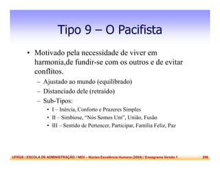 UFRGS / ESCOLA DE ADMINISTRAÇÃO / NEH – Núcleo Excelência Humana (2004) / Eneagrama Versão 1 296
Tipo 9 – O Pacifista
• Motivado pela necessidade de viver em
harmonia,de fundir-se com os outros e de evitar
conflitos.
– Ajustado ao mundo (equilibrado)
– Distanciado dele (retraído)
– Sub-Tipos:
• I – Inércia, Conforto e Prazeres Simples
• II – Simbiose, “Nós Somos Um”, União, Fusão
• III – Sentido de Pertencer, Participar, Família Feliz, Paz
 
