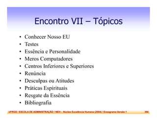 UFRGS / ESCOLA DE ADMINISTRAÇÃO / NEH – Núcleo Excelência Humana (2004) / Eneagrama Versão 1 366
Encontro VII – Tópicos
• Conhecer Nosso EU
• Testes
• Essência e Personalidade
• Meros Computadores
• Centros Inferiores e Superiores
• Renúncia
• Desculpas ou Atitudes
• Práticas Espirituais
• Resgate da Essência
• Bibliografia
 