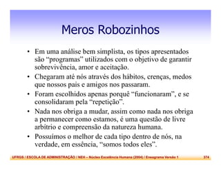 UFRGS / ESCOLA DE ADMINISTRAÇÃO / NEH – Núcleo Excelência Humana (2004) / Eneagrama Versão 1 374
Meros Robozinhos
• Em uma análise bem simplista, os tipos apresentados
são “programas” utilizados com o objetivo de garantir
sobrevivência, amor e aceitação.
• Chegaram até nós através dos hábitos, crenças, medos
que nossos pais e amigos nos passaram.
• Foram escolhidos apenas porquê “funcionaram”, e se
consolidaram pela “repetição”.
• Nada nos obriga a mudar, assim como nada nos obriga
a permanecer como estamos, é uma questão de livre
arbítrio e compreensão da natureza humana.
• Possuímos o melhor de cada tipo dentro de nós, na
verdade, em essência, “somos todos eles”.
 