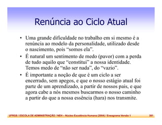UFRGS / ESCOLA DE ADMINISTRAÇÃO / NEH – Núcleo Excelência Humana (2004) / Eneagrama Versão 1 381
Renúncia ao Ciclo Atual
• Uma grande dificuldade no trabalho em si mesmo é a
renúncia ao modelo da personalidade, utilizado desde
o nascimento, pois “somos ela”.
• É natural um sentimento de medo (pavor) com a perda
de tudo aquilo que “constitui” a nossa identidade.
Temos medo de “não ser nada”, do “vazio”.
• É importante a noção de que é um ciclo a ser
encerrado, sem apegos, e que o nosso estágio atual foi
parte de um aprendizado, a partir de nossos pais, e que
agora cabe a nós mesmos buscarmos o nosso caminho
a partir do que a nossa essência (hara) nos transmite.
 