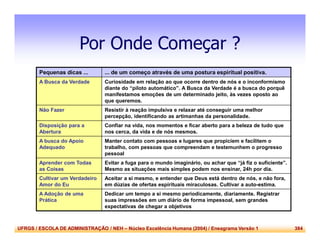 UFRGS / ESCOLA DE ADMINISTRAÇÃO / NEH – Núcleo Excelência Humana (2004) / Eneagrama Versão 1 384
Por Onde Começar ?
Pequenas dicas ... ... de um começo através de uma postura espiritual positiva.
A Busca da Verdade Curiosidade em relação ao que ocorre dentro de nós e o inconformismo
diante do “piloto automático”. A Busca da Verdade é a busca do porquê
manifestamos emoções de um determinado jeito, às vezes oposto ao
que queremos.
Não Fazer Resistir à reação impulsiva e relaxar até conseguir uma melhor
percepção, identificando as artimanhas da personalidade.
Disposição para a
Abertura
Confiar na vida, nos momentos e ficar aberto para a beleza de tudo que
nos cerca, da vida e de nós mesmos.
A busca do Apoio
Adequado
Manter contato com pessoas e lugares que propiciem e facilitem o
trabalho, com pessoas que compreendam e testemunhem o progresso
pessoal
Aprender com Todas
as Coisas
Evitar a fuga para o mundo imaginário, ou achar que “já fiz o suficiente”.
Mesmo as situações mais simples podem nos ensinar, 24h por dia.
Cultivar um Verdadeiro
Amor do Eu
Aceitar a si mesmo, e entender que Deus está dentro de nós, e não fora,
em dúzias de ofertas espirituais miraculosas. Cultivar a auto-estima.
A Adoção de uma
Prática
Dedicar um tempo a si mesmo periodicamente, diariamente. Registrar
suas impressões em um diário de forma impessoal, sem grandes
expectativas de chegar a objetivos
 