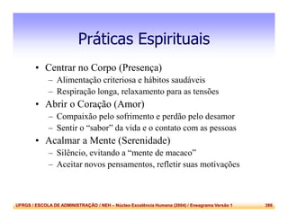 UFRGS / ESCOLA DE ADMINISTRAÇÃO / NEH – Núcleo Excelência Humana (2004) / Eneagrama Versão 1 386
Práticas Espirituais
• Centrar no Corpo (Presença)
– Alimentação criteriosa e hábitos saudáveis
– Respiração longa, relaxamento para as tensões
• Abrir o Coração (Amor)
– Compaixão pelo sofrimento e perdão pelo desamor
– Sentir o “sabor” da vida e o contato com as pessoas
• Acalmar a Mente (Serenidade)
– Silêncio, evitando a “mente de macaco”
– Aceitar novos pensamentos, refletir suas motivações
 