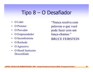UFRGS / ESCOLA DE ADMINISTRAÇÃO / NEH – Núcleo Excelência Humana (2004) / Eneagrama Versão 1 40
Tipo 8 – O Desafiador
• O Líder
• O Protetor
• O Provedor
• O Empreendedor
• O Inconformista
• O Rochedo
• O Agressivo
• O Hostil Justiceiro
Desconfiado
“Nunca resolva com
palavras o que você
pode fazer com um
lança-chamas.”
BRUCE FEIRSTEIN
 