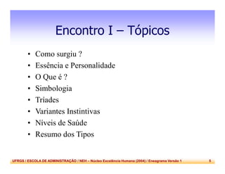 UFRGS / ESCOLA DE ADMINISTRAÇÃO / NEH – Núcleo Excelência Humana (2004) / Eneagrama Versão 1 5
Encontro I – Tópicos
• Como surgiu ?
• Essência e Personalidade
• O Que é ?
• Simbologia
• Tríades
• Variantes Instintivas
• Níveis de Saúde
• Resumo dos Tipos
 