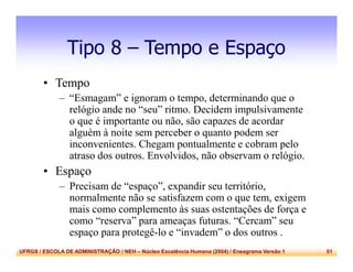 UFRGS / ESCOLA DE ADMINISTRAÇÃO / NEH – Núcleo Excelência Humana (2004) / Eneagrama Versão 1 51
Tipo 8 – Tempo e Espaço
• Tempo
– “Esmagam” e ignoram o tempo, determinando que o
relógio ande no “seu” ritmo. Decidem impulsivamente
o que é importante ou não, são capazes de acordar
alguém à noite sem perceber o quanto podem ser
inconvenientes. Chegam pontualmente e cobram pelo
atraso dos outros. Envolvidos, não observam o relógio.
• Espaço
– Precisam de “espaço”, expandir seu território,
normalmente não se satisfazem com o que tem, exigem
mais como complemento às suas ostentações de força e
como “reserva” para ameaças futuras. “Cercam” seu
espaço para protegê-lo e “invadem” o dos outros .
 