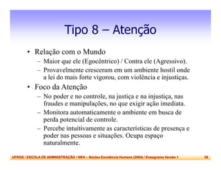 UFRGS / ESCOLA DE ADMINISTRAÇÃO / NEH – Núcleo Excelência Humana (2004) / Eneagrama Versão 1 58
Tipo 8 – Atenção
• Relação com o Mundo
– Maior que ele (Egocêntrico) / Contra ele (Agressivo).
– Provavelmente cresceram em um ambiente hostil onde
a lei do mais forte vigorou, com violência e injustiças.
• Foco da Atenção
– No poder e no controle, na justiça e na injustiça, nas
fraudes e manipulações, no que exigir ação imediata.
– Monitora automaticamente o ambiente em busca de
perda potencial de controle.
– Percebe intuitivamente as características de presença e
poder nas pessoas e situações. Ocupa espaço
naturalmente.
 