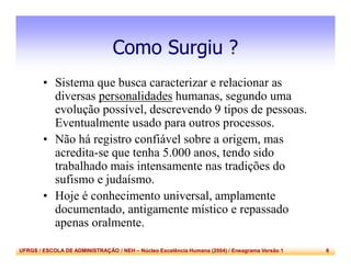 UFRGS / ESCOLA DE ADMINISTRAÇÃO / NEH – Núcleo Excelência Humana (2004) / Eneagrama Versão 1 6
Como Surgiu ?
• Sistema que busca caracterizar e relacionar as
diversas personalidades humanas, segundo uma
evolução possível, descrevendo 9 tipos de pessoas.
Eventualmente usado para outros processos.
• Não há registro confiável sobre a origem, mas
acredita-se que tenha 5.000 anos, tendo sido
trabalhado mais intensamente nas tradições do
sufismo e judaísmo.
• Hoje é conhecimento universal, amplamente
documentado, antigamente místico e repassado
apenas oralmente.
 