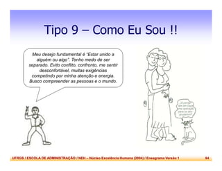 UFRGS / ESCOLA DE ADMINISTRAÇÃO / NEH – Núcleo Excelência Humana (2004) / Eneagrama Versão 1 64
Tipo 9 – Como Eu Sou !!
Meu desejo fundamental é “Estar unido a
alguém ou algo”. Tenho medo de ser
separado. Evito conflito, confronto, me sentir
desconfortável, muitas exigências
competindo por minha atenção e energia.
Busco compreender as pessoas e o mundo.
 