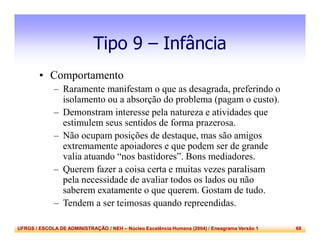 UFRGS / ESCOLA DE ADMINISTRAÇÃO / NEH – Núcleo Excelência Humana (2004) / Eneagrama Versão 1 68
Tipo 9 – Infância
• Comportamento
– Raramente manifestam o que as desagrada, preferindo o
isolamento ou a absorção do problema (pagam o custo).
– Demonstram interesse pela natureza e atividades que
estimulem seus sentidos de forma prazerosa.
– Não ocupam posições de destaque, mas são amigos
extremamente apoiadores e que podem ser de grande
valia atuando “nos bastidores”. Bons mediadores.
– Querem fazer a coisa certa e muitas vezes paralisam
pela necessidade de avaliar todos os lados ou não
saberem exatamente o que querem. Gostam de tudo.
– Tendem a ser teimosas quando repreendidas.
 