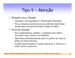 UFRGS / ESCOLA DE ADMINISTRAÇÃO / NEH – Núcleo Excelência Humana (2004) / Eneagrama Versão 1 81
Tipo 9 – Atenção
• Relação com o Mundo
– Ajustado a ele (Equilíbrio) / Distanciado (Retraído)
– Provavelmente cresceram em um ambiente onde foram
desprezados ou passavam muito tempo sozinhos.
• Foco da Atenção
– Nos compromissos, pedidos e exigências dos outros.
Em tudo o que é atrativo no ambiente.
– Determina automaticamente quais os pontos de vista ou
planos de outras pessoas.
– Acolhe intuitivamente os outros dentro de si. Torna-se o
outro, deixa-se absorver.
 