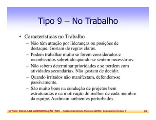 UFRGS / ESCOLA DE ADMINISTRAÇÃO / NEH – Núcleo Excelência Humana (2004) / Eneagrama Versão 1 82
Tipo 9 – No Trabalho
• Características no Trabalho
– Não têm atração por lideranças ou posições de
destaque. Gostam de regras claras.
– Podem trabalhar muito se forem considerados e
reconhecidos sobretudo quando se sentem necessários.
– Não sabem determinar prioridades e se perdem com
atividades secundárias. Não gostam de decidir.
– Quando irritados não manifestam, defendem-se
passivamente.
– São muito bons na condução de projetos bem
estruturados e na motivação do melhor de cada membro
da equipe. Acalmam ambientes perturbados.
 