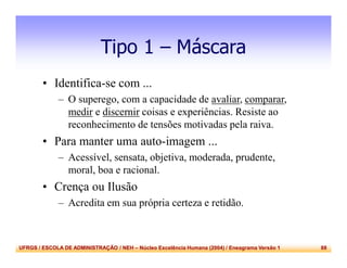 UFRGS / ESCOLA DE ADMINISTRAÇÃO / NEH – Núcleo Excelência Humana (2004) / Eneagrama Versão 1 88
Tipo 1 – Máscara
• Identifica-se com ...
– O superego, com a capacidade de avaliar, comparar,
medir e discernir coisas e experiências. Resiste ao
reconhecimento de tensões motivadas pela raiva.
• Para manter uma auto-imagem ...
– Acessível, sensata, objetiva, moderada, prudente,
moral, boa e racional.
• Crença ou Ilusão
– Acredita em sua própria certeza e retidão.
 