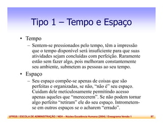UFRGS / ESCOLA DE ADMINISTRAÇÃO / NEH – Núcleo Excelência Humana (2004) / Eneagrama Versão 1 97
Tipo 1 – Tempo e Espaço
• Tempo
– Sentem-se pressionados pelo tempo, têm a impressão
que o tempo disponível será insuficiente para que suas
atividades sejam concluídas com perfeição. Raramente
estão sem fazer algo, pois melhoram constantemente
seu ambiente, submetem as pessoas ao seu tempo.
• Espaço
– Seu espaço compõe-se apenas de coisas que são
perfeitas e organizadas, se não, “não é” seu espaço.
Cuidam dele meticulosamente permitindo acesso
apenas aqueles que “merecerem”. Se não podem tornar
algo perfeito “retiram” ele do seu espaço. Intrometem-
se em outros espaços se o acharem “errado”.
 