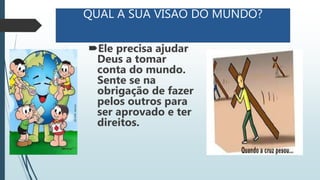 QUAL A SUA VISAO DO MUNDO?
Ele precisa ajudar
Deus a tomar
conta do mundo.
Sente se na
obrigação de fazer
pelos outros para
ser aprovado e ter
direitos.
 