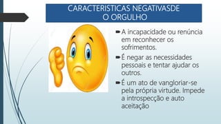 CARACTERISTICAS NEGATIVASDE
O ORGULHO
A incapacidade ou renúncia
em reconhecer os
sofrimentos.
É negar as necessidades
pessoais e tentar ajudar os
outros.
É um ato de vangloriar-se
pela própria virtude. Impede
a introspecção e auto
aceitação
 