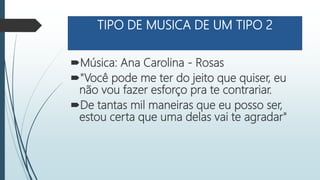 TIPO DE MUSICA DE UM TIPO 2
Música: Ana Carolina - Rosas
"Você pode me ter do jeito que quiser, eu
não vou fazer esforço pra te contrariar.
De tantas mil maneiras que eu posso ser,
estou certa que uma delas vai te agradar"
 