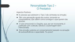 Personalidade Tipo 2 –
O Prestativo
Aspectos Positivos:
 As pessoas que adotaram o Tipo 2 são centradas na emoção;
 Têm uma percepção aguda dos outros, tornando-se
conquistadoras, que sabem como conseguir o que querem das
pessoas;
 O vício emocional é o Orgulho, que, por ser inconsciente, é
justificado com a atitude, solícita e a autoimagem bem-
intencionada;
 Esta emoção sustenta um comportamento baseado na sensação
de autossuficiência e capacidade, "Eu posso”.
 